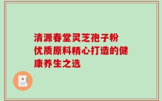 清源春堂灵芝孢子粉 优质原料精心打造的健康养生之选