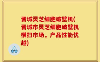 晋城灵芝细胞破壁机(晋城市灵芝细胞破壁机横扫市场，产品性能优越)
