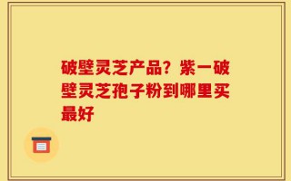 破壁灵芝产品？紫一破壁灵芝孢子粉到哪里买最好