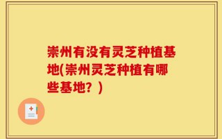 崇州有没有灵芝种植基地(崇州灵芝种植有哪些基地？)
