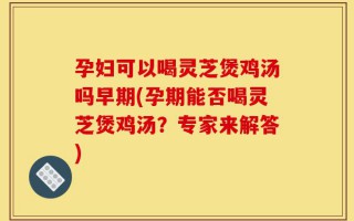 孕妇可以喝灵芝煲鸡汤吗早期(孕期能否喝灵芝煲鸡汤？专家来解答)