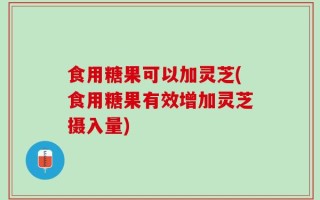 食用糖果可以加灵芝(食用糖果有效增加灵芝摄入量)