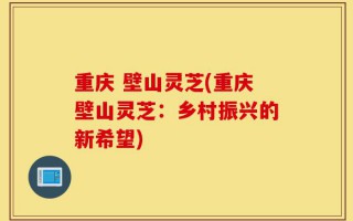 重庆 壁山灵芝(重庆壁山灵芝：乡村振兴的新希望)