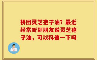 拼团灵芝孢子油？最近经常听到朋友说灵芝孢子油，可以科普一下吗