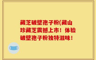 藏芝破壁孢子粉(藏山珍藏芝震撼上市！体验破壁孢子粉独特滋味！