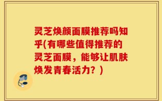 灵芝焕颜面膜推荐吗知乎(有哪些值得推荐的灵芝面膜，能够让肌肤焕发青春活力？)