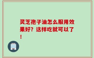 灵芝孢子油怎么服用效果好？这样吃就可以了！