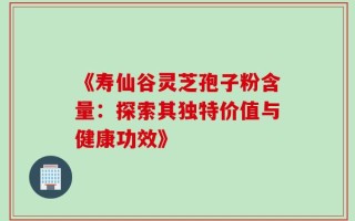 《寿仙谷灵芝孢子粉含量：探索其独特价值与健康功效》