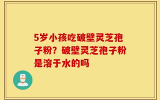 5岁小孩吃破壁灵芝孢子粉？破壁灵芝孢子粉是溶于水的吗
