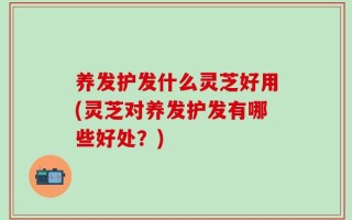 养发护发什么灵芝好用(灵芝对养发护发有哪些好处？)