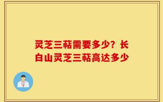 灵芝三萜需要多少？长白山灵芝三萜高达多少