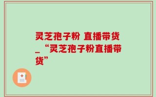 灵芝孢子粉 直播带货_“灵芝孢子粉直播带货”