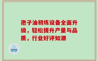 孢子油初炼设备全面升级，轻松提升产量与品质，行业好评如潮