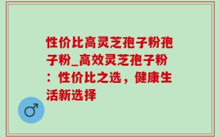 性价比高灵芝孢子粉孢子粉_高效灵芝孢子粉：性价比之选，健康生活新选择