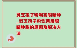 灵芝孢子粉喝完眼睛肿_灵芝孢子粉饮用后眼睛肿胀的原因及解决方法