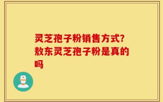 灵芝孢子粉销售方式？敖东灵芝孢子粉是真的吗