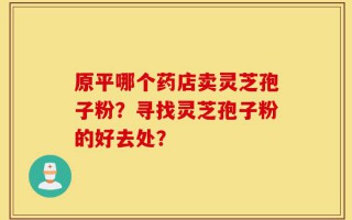 原平哪个药店卖灵芝孢子粉？寻找灵芝孢子粉的好去处？