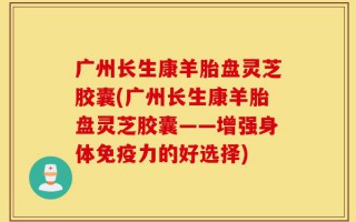 广州长生康羊胎盘灵芝胶囊(广州长生康羊胎盘灵芝胶囊——增强身体免疫力的好选择)