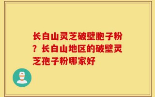 长白山灵芝破壁胞子粉？长白山地区的破壁灵芝孢子粉哪家好