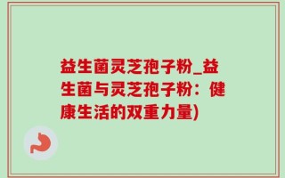 益生菌灵芝孢子粉_益生菌与灵芝孢子粉：健康生活的双重力量)