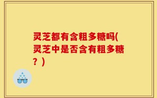 灵芝都有含粗多糖吗(灵芝中是否含有粗多糖？)