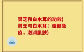 灵芝和白木耳的功效(灵芝与白木耳：强健免疫，滋润肌肤)