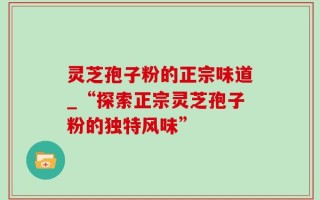 灵芝孢子粉的正宗味道_“探索正宗灵芝孢子粉的独特风味”