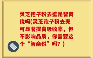 灵芝孢子粉去壁是智商税吗(灵芝孢子粉去壳可显著提高吸收率，但不影响品质，你需要这个“智商税”吗？)