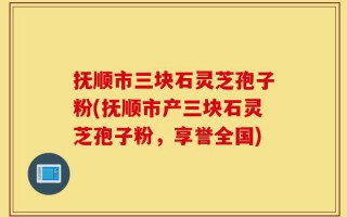 抚顺市三块石灵芝孢子粉(抚顺市产三块石灵芝孢子粉，享誉全国)