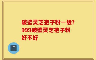 破壁灵芝孢子粉一级？999破壁灵芝孢子粉好不好