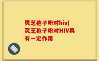 灵芝孢子粉对hiv(灵芝孢子粉对HIV具有一定作用