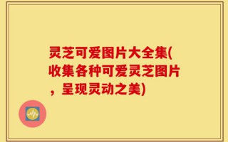 灵芝可爱图片大全集(收集各种可爱灵芝图片，呈现灵动之美)