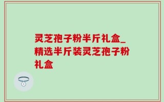 灵芝孢子粉半斤礼盒_精选半斤装灵芝孢子粉礼盒