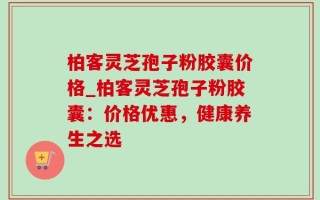 柏客灵芝孢子粉胶囊价格_柏客灵芝孢子粉胶囊：价格优惠，健康养生之选