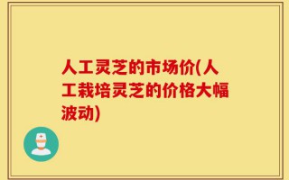 人工灵芝的市场价(人工栽培灵芝的价格大幅波动)
