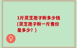 1斤灵芝孢子粉多少钱(灵芝孢子粉一斤售价是多少？)