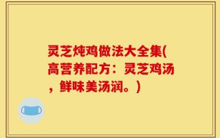 灵芝炖鸡做法大全集(高营养配方：灵芝鸡汤，鲜味美汤润。)