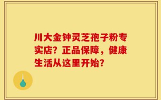 川大金钟灵芝孢子粉专实店？正品保障，健康生活从这里开始？