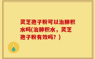 灵芝孢子粉可以治肺积水吗(治肺积水，灵芝孢子粉有效吗？)