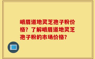 峨眉道地灵芝孢子粉价格？了解峨眉道地灵芝孢子粉的市场价格？