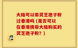 大陆可以带灵芝孢子粉过香港吗 (是否可以在香港携带大陆购买的灵芝孢子粉？)