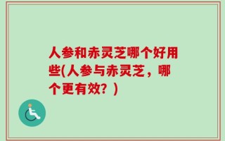 人参和赤灵芝哪个好用些(人参与赤灵芝，哪个更有效？)