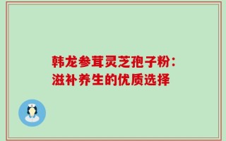 韩龙参茸灵芝孢子粉：滋补养生的优质选择