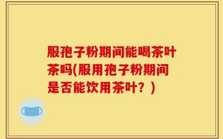 服孢子粉期间能喝茶叶茶吗(服用孢子粉期间是否能饮用茶叶？)