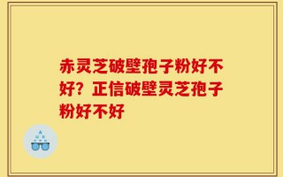 赤灵芝破壁孢子粉好不好？正信破壁灵芝孢子粉好不好