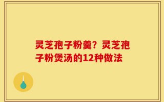 灵芝孢子粉羹？灵芝孢子粉煲汤的12种做法