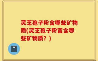 灵芝孢子粉含哪些矿物质(灵芝孢子粉富含哪些矿物质？)