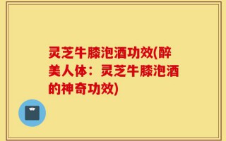 灵芝牛膝泡酒功效(醉美人体：灵芝牛膝泡酒的神奇功效)