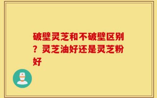 破壁灵芝和不破壁区别？灵芝油好还是灵芝粉好