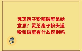 灵芝孢子粉那破壁是啥意思？灵芝孢子粉头道粉和破壁有什么区别吗